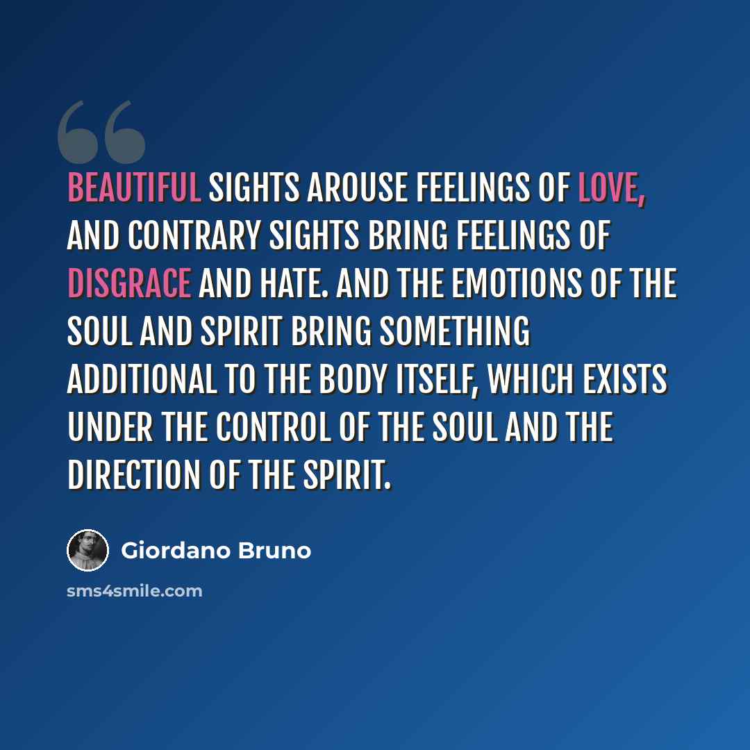 “Beautiful sights arouse feelings of love, and contrary sights bring feelings of disgrace and hate. And the emotions of the soul and spirit bring something additional to the body itself, which exists under the control of the soul and the direction of the spirit.” quote by Giordano Bruno