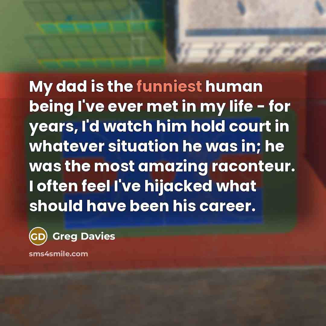 “My dad is the funniest human being I've ever met in my life - for years, I'd watch him hold court in whatever situation he was in; he was the most amazing raconteur. I often feel I've hijacked what should have been his career.” quote by Greg Davies
