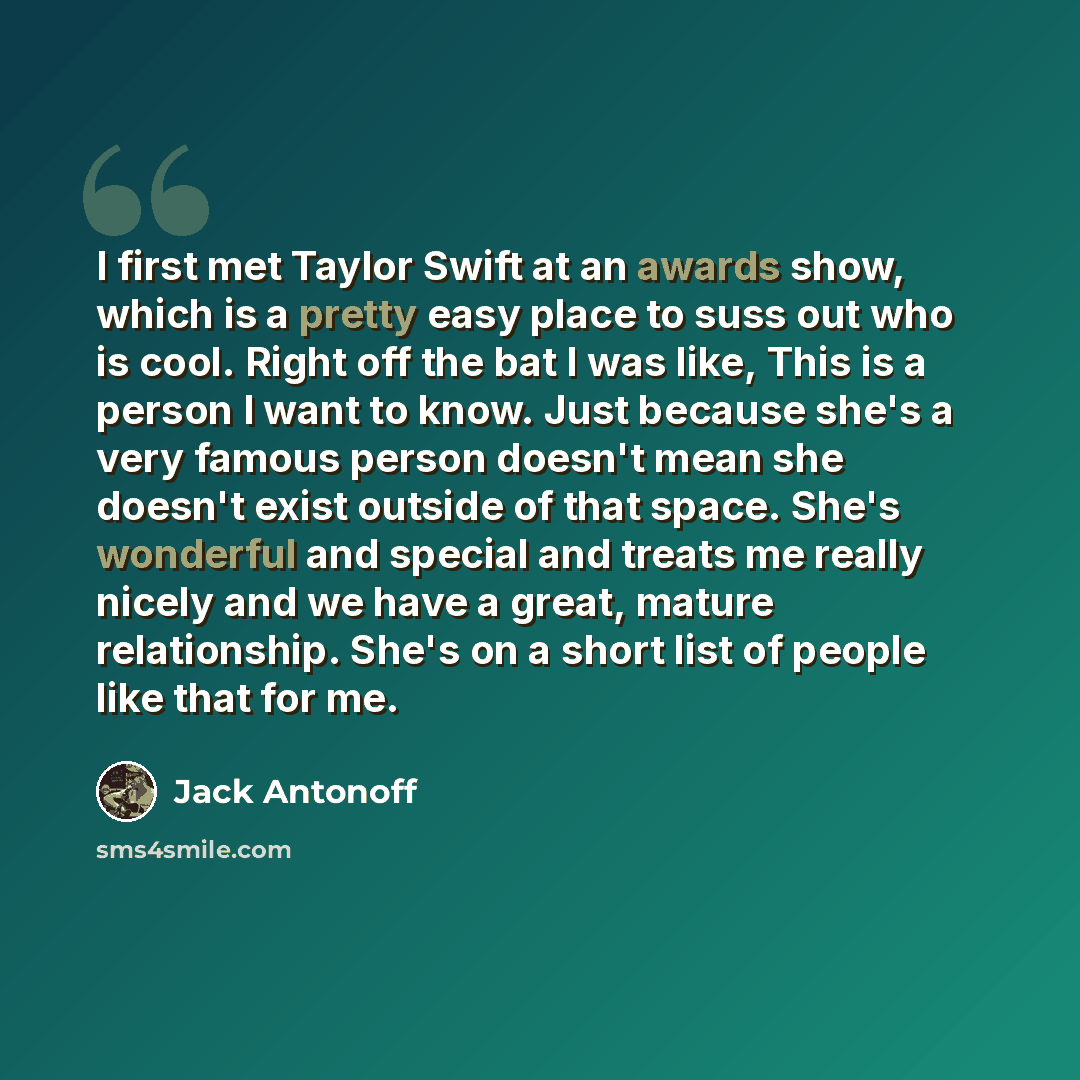 “I first met Taylor Swift at an awards show, which is a pretty easy place to suss out who is cool. Right off the bat I was like, This is a person I want to know. Just because she's a very famous person doesn't mean she doesn't exist outside of that space. She's wonderful and special and treats me…” quote by Jack Antonoff