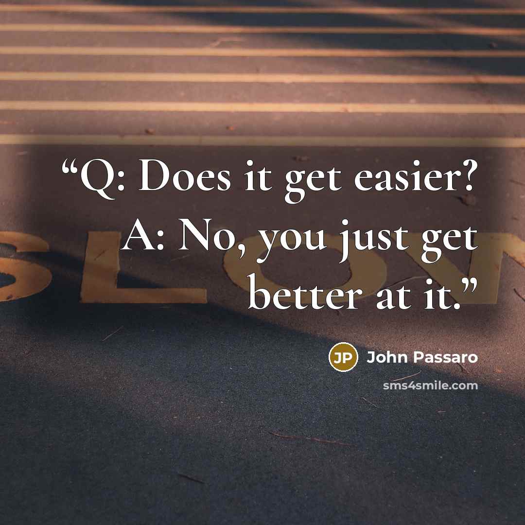 “Q: Does it get easier? A: No, you just get better at it.” quote by John Passaro