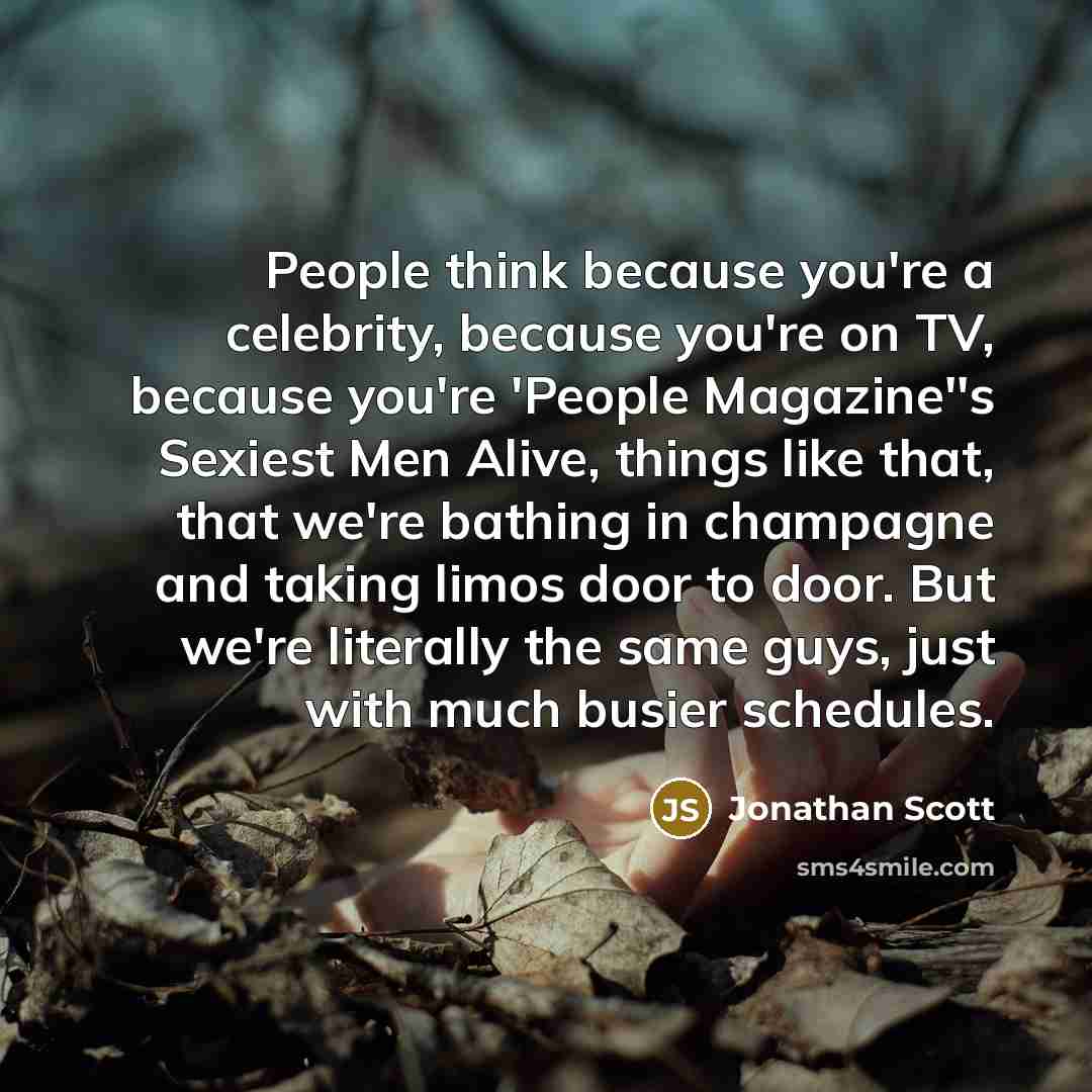 “People think because you're a celebrity, because you're on TV, because you're 'People Magazine''s Sexiest Men Alive, things like that, that we're bathing in champagne and taking limos door to door. But we're literally the same guys, just with much busier schedules.” quote by Jonathan Scott