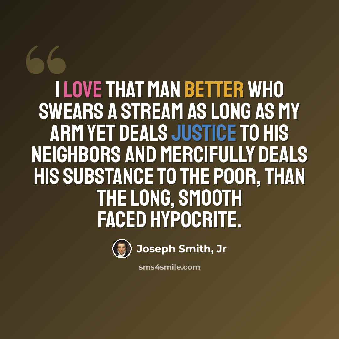 “I love that man better who swears a stream as long as my arm yet deals justice to his neighbors and mercifully deals his substance to the poor, than the long, smooth faced hypocrite.” quote by Joseph Smith, Jr
