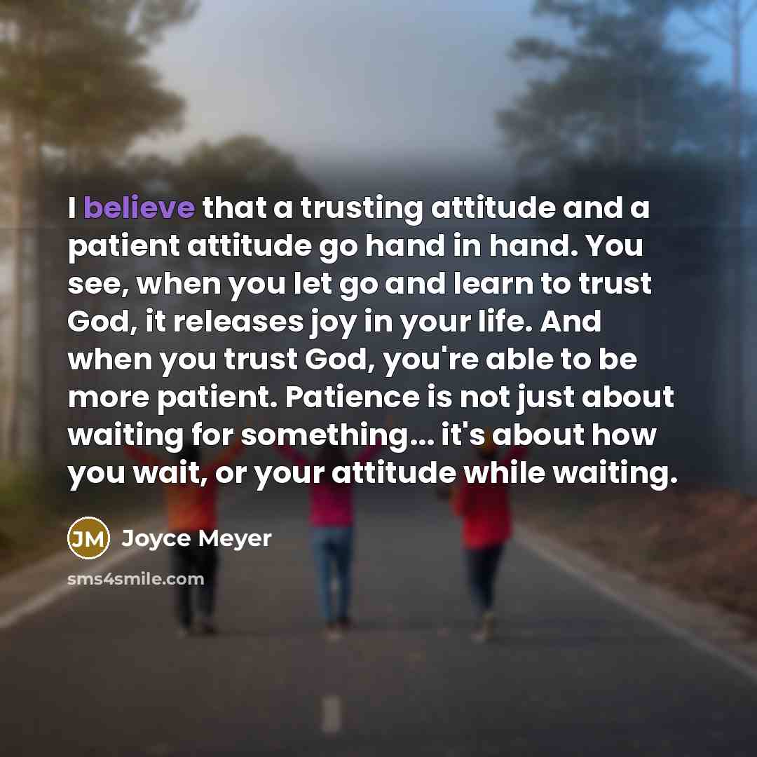 “I believe that a trusting attitude and a patient attitude go hand in hand. You see, when you let go and learn to trust God, it releases joy in your life. And when you trust God, you're able to be more patient. Patience is not just about waiting for something... it's about how you wait, or your…” quote by Joyce Meyer