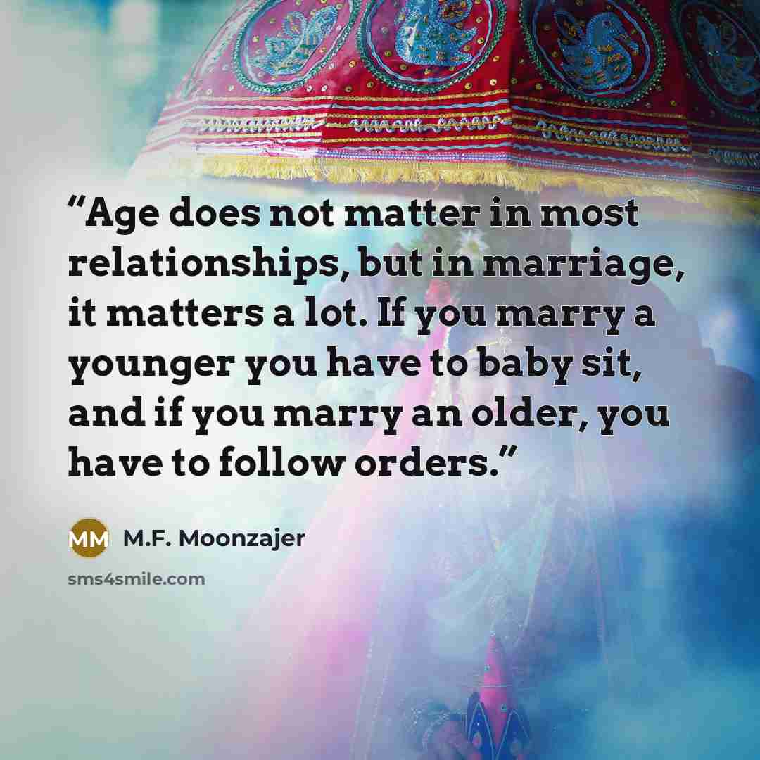 “Age does not matter in most relationships, but in marriage, it matters a lot. If you marry a younger you have to baby sit, and if you marry an older, you have to follow orders.” quote by M.F. Moonzajer
