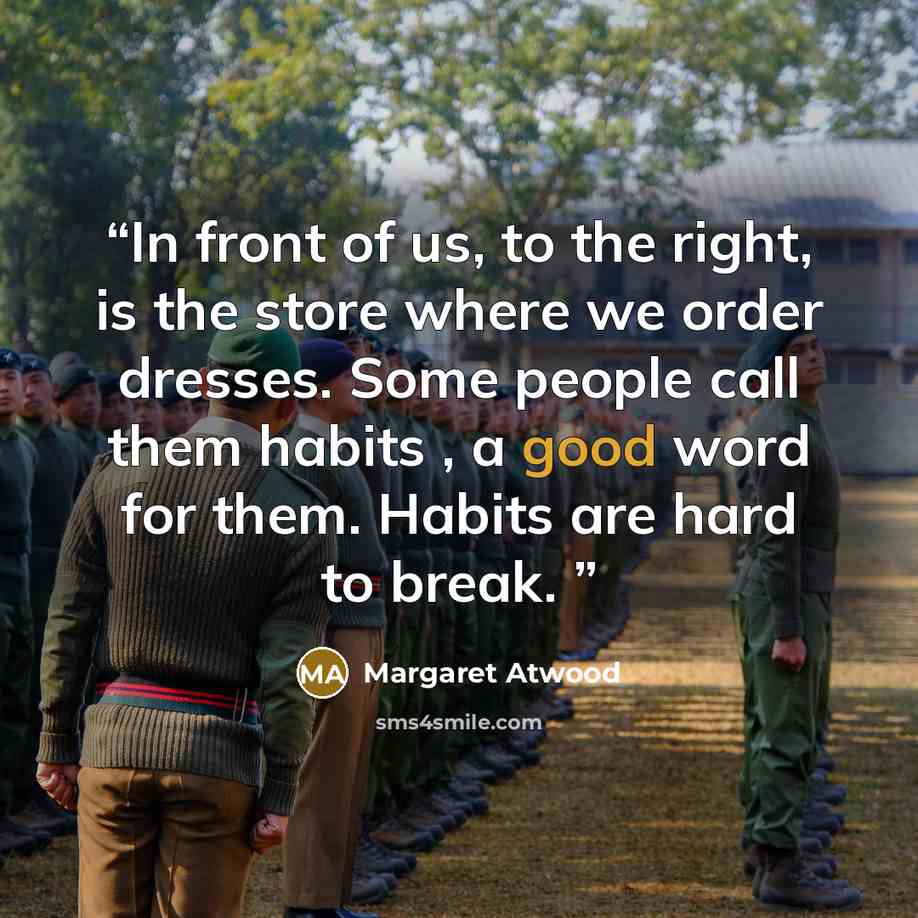 “In front of us, to the right, is the store where we order dresses. Some people call them habits , a good word for them. Habits are hard to break.” quote by Margaret Atwood