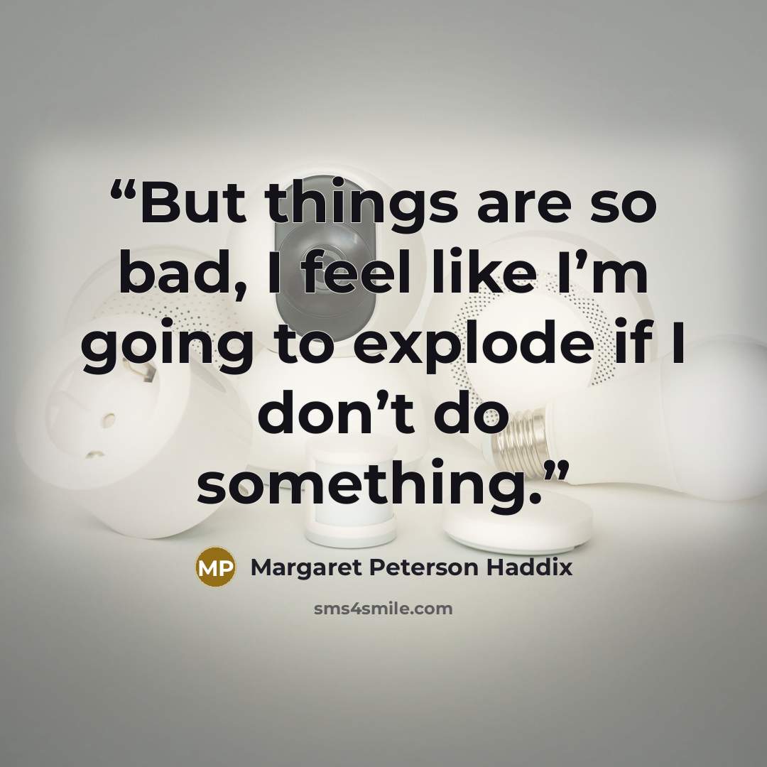 “But things are so bad, I feel like I’m going to explode if I don’t do something.” quote by Margaret Peterson Haddix