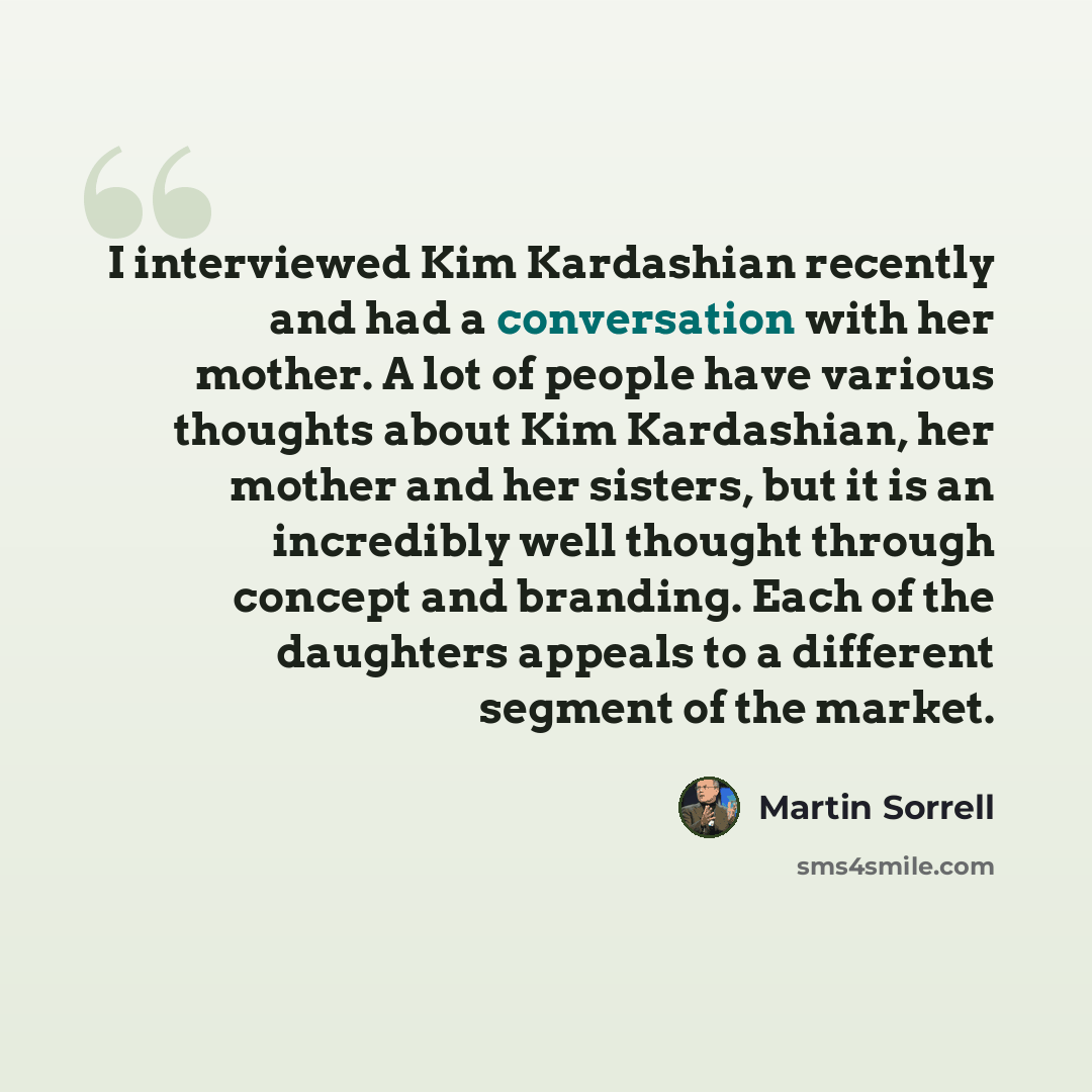 “I interviewed Kim Kardashian recently and had a conversation with her mother. A lot of people have various thoughts about Kim Kardashian, her mother and her sisters, but it is an incredibly well thought through concept and branding. Each of the daughters appeals to a different segment of the market.” quote by Martin Sorrell