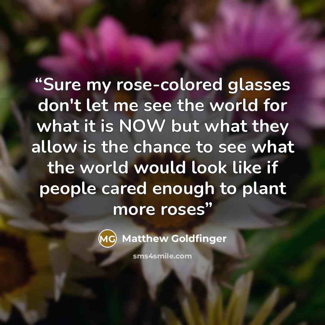 “Sure my rose-colored glasses don't let me see the world for what it is NOW but what they allow is the chance to see what the world would look like if people cared enough to plant more roses” quote by Matthew Goldfinger