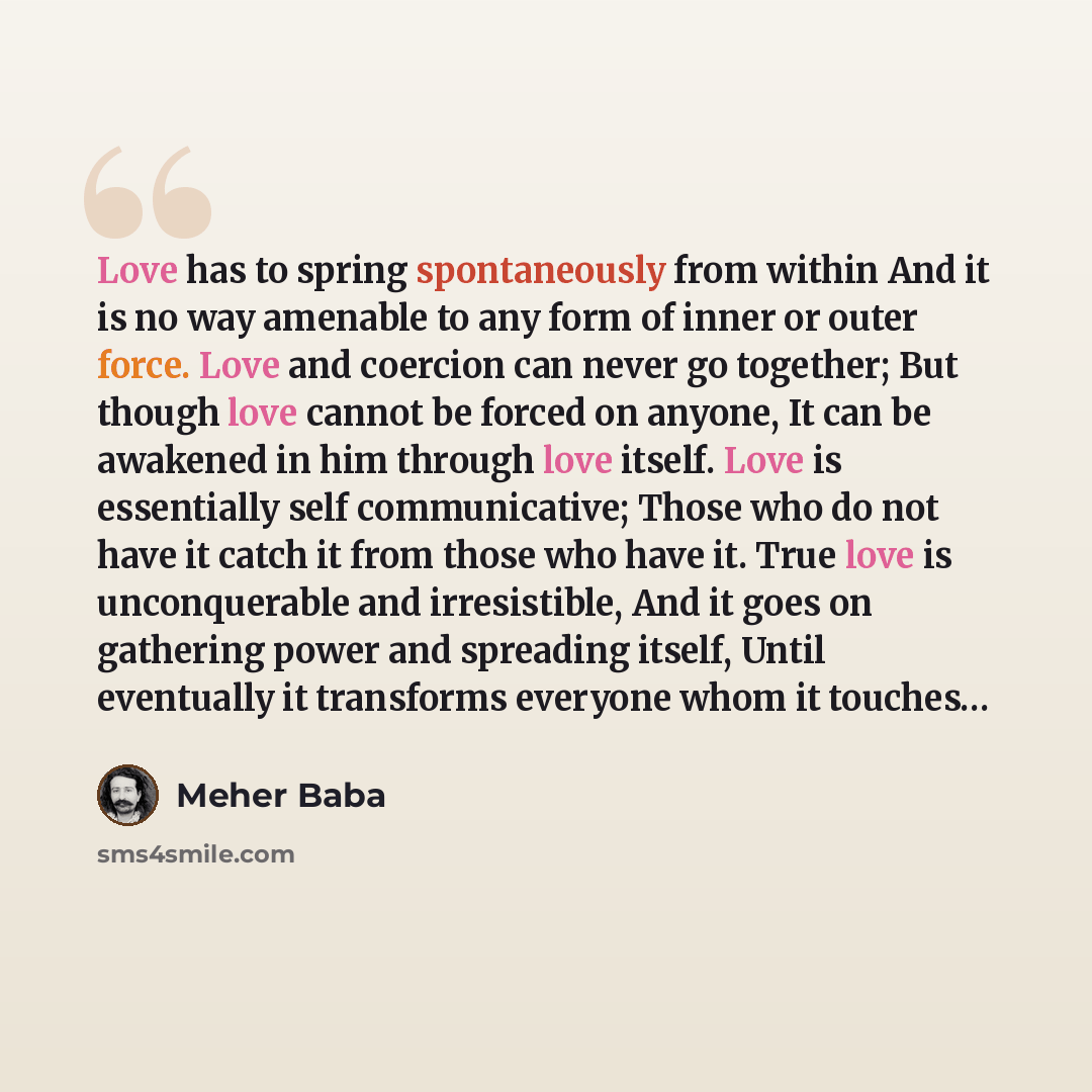 “Love has to spring spontaneously from within And it is no way amenable to any form of inner or outer force. Love and coercion can never go together; But though love cannot be forced on anyone, It can be awakened in him through love itself. Love is essentially self communicative; Those who do not…” quote by Meher Baba