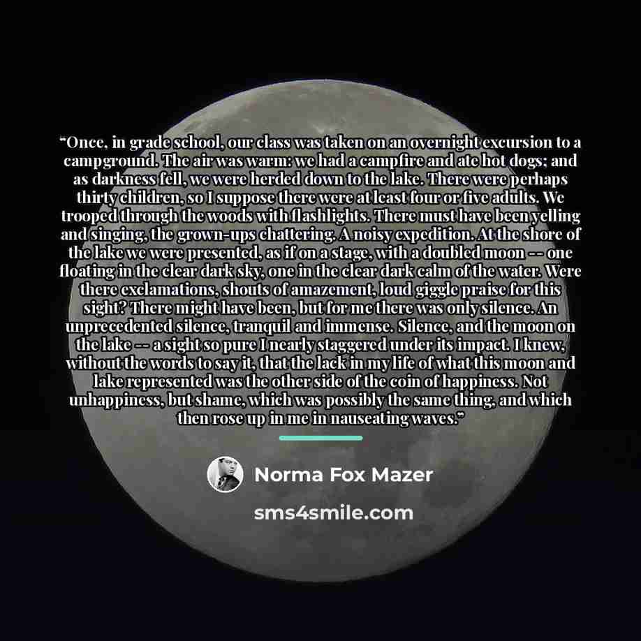 “Once, in grade school, our class was taken on an overnight excursion to a campground. The air was warm: we had a campfire and ate hot dogs; and as darkness fell, we were herded down to the lake. There were perhaps thirty children, so I suppose there were at least four or five adults. We trooped…” quote by Norma Fox Mazer