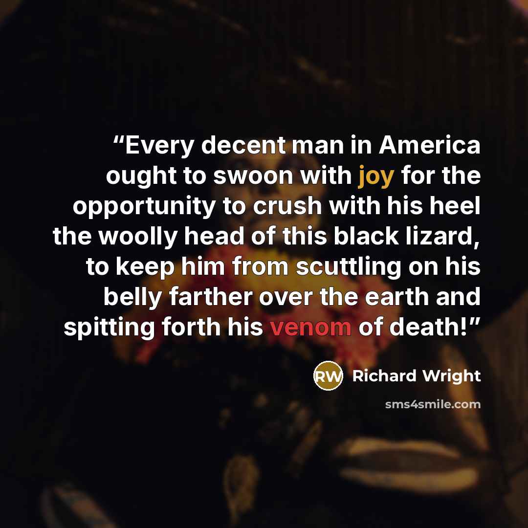 “Every decent man in America ought to swoon with joy for the opportunity to crush with his heel the woolly head of this black lizard, to keep him from scuttling on his belly farther over the earth and spitting forth his venom of death!” quote by Richard Wright