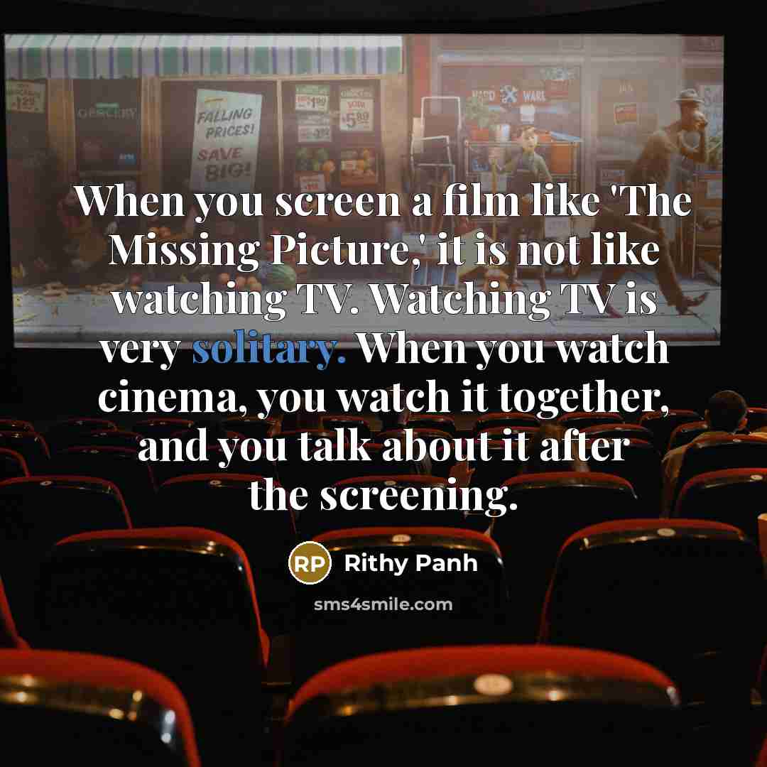 “When you screen a film like 'The Missing Picture,' it is not like watching TV. Watching TV is very solitary. When you watch cinema, you watch it together, and you talk about it after the screening.” quote by Rithy Panh
