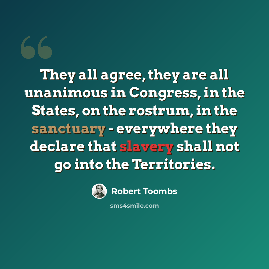 “They all agree, they are all unanimous in Congress, in the States, on the rostrum, in the sanctuary - everywhere they declare that slavery shall not go into the Territories.” quote by Robert Toombs