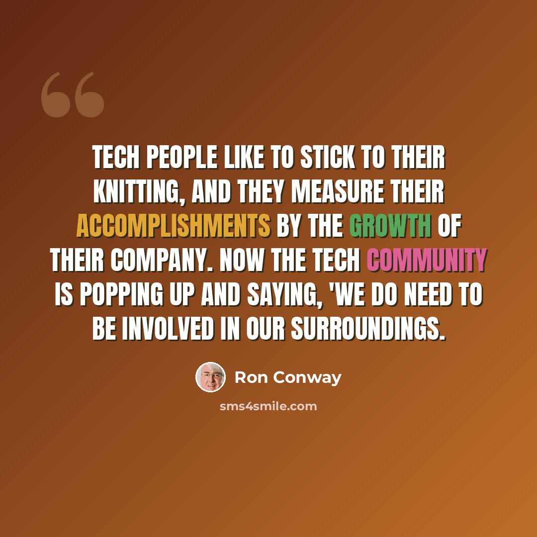 “Tech people like to stick to their knitting, and they measure their accomplishments by the growth of their company. Now the tech community is popping up and saying, 'We do need to be involved in our surroundings.” quote by Ron Conway