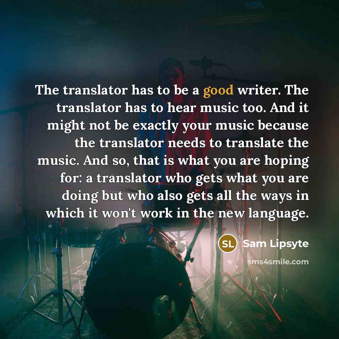 “The translator has to be a good writer. The translator has to hear music too. And it might not be exactly your music because the translator needs to translate the music. And so, that is what you are hoping for: a translator who gets what you are doing but who also gets all the ways in which it…” quote by Sam Lipsyte