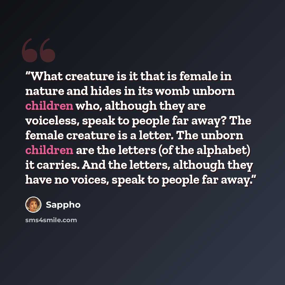 “What creature is it that is female in nature and hides in its womb unborn children who, although they are voiceless, speak to people far away? The female creature is a letter. The unborn children are the letters (of the alphabet) it carries. And the letters, although they have no voices, speak to…” quote by Sappho