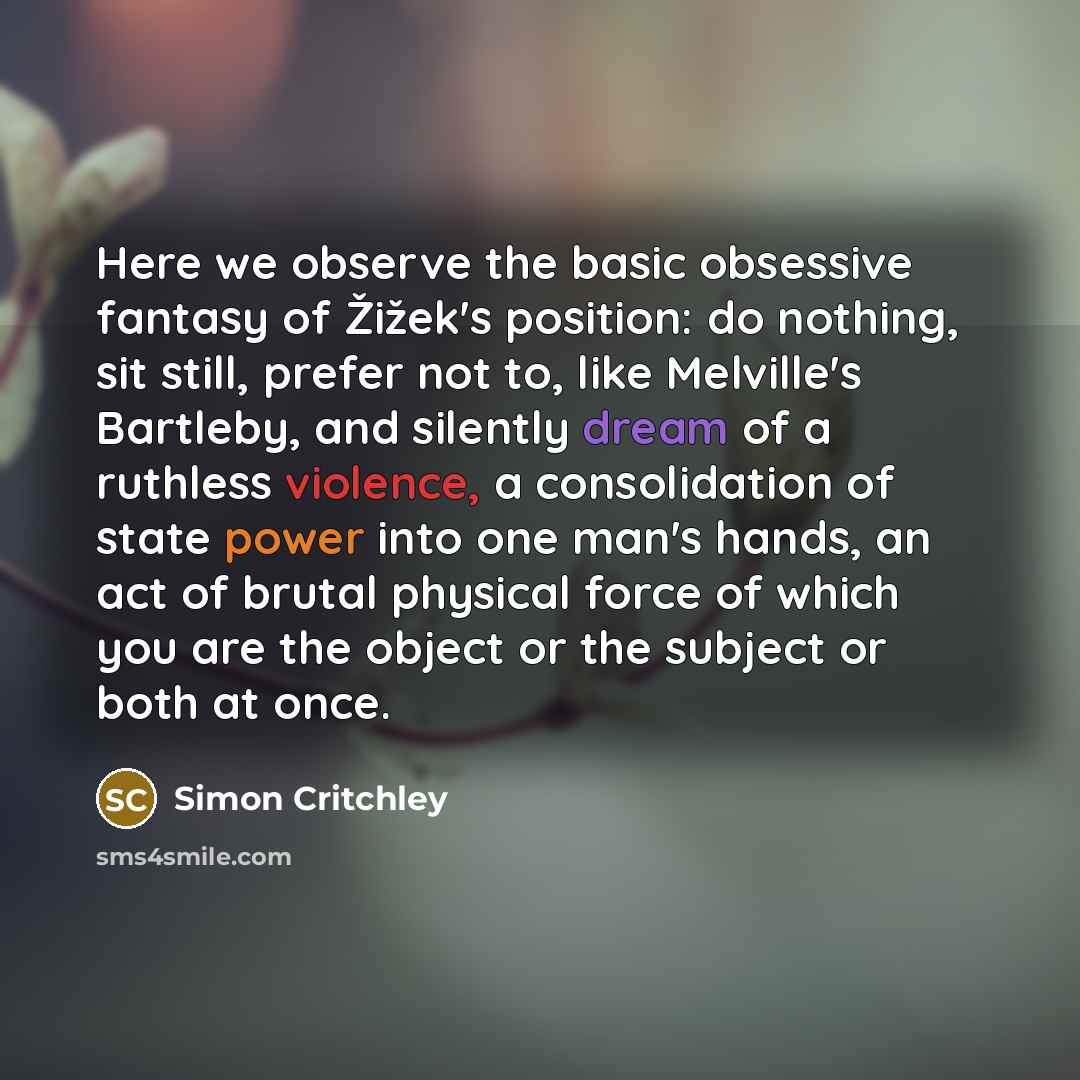 “Here we observe the basic obsessive fantasy of Žižek's position: do nothing, sit still, prefer not to, like Melville's Bartleby, and silently dream of a ruthless violence, a consolidation of state power into one man's hands, an act of brutal physical force of which you are the object or the…” quote by Simon Critchley