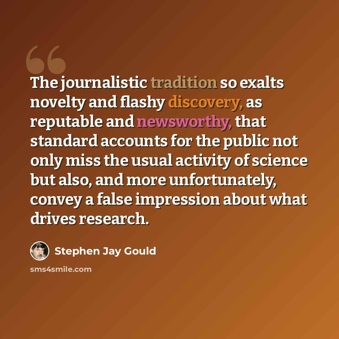 “The journalistic tradition so exalts novelty and flashy discovery, as reputable and newsworthy, that standard accounts for the public not only miss the usual activity of science but also, and more unfortunately, convey a false impression about what drives research.” quote by Stephen Jay Gould
