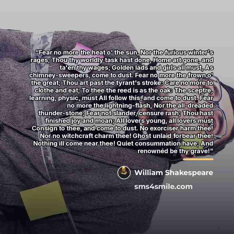 “Fear no more the heat o' the sun, Nor the furious winter's rages; Thou thy worldly task hast done, Home art gone, and ta'en thy wages; Golden lads and girls all must, As chimney-sweepers, come to dust. Fear no more the frown o' the great; Thou art past the tyrant's stroke: Care no more to clothe…” quote by William Shakespeare