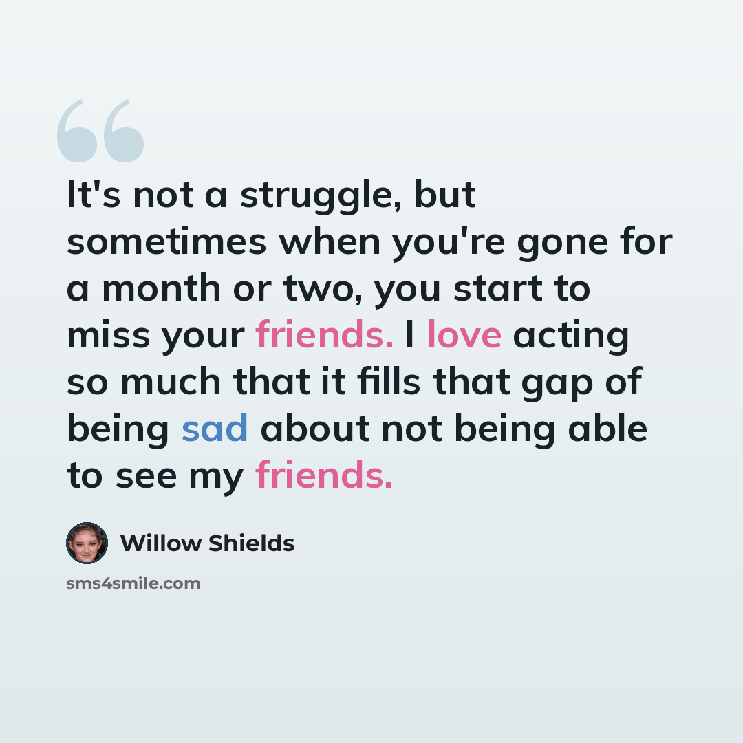 “It's not a struggle, but sometimes when you're gone for a month or two, you start to miss your friends. I love acting so much that it fills that gap of being sad about not being able to see my friends.” quote by Willow Shields