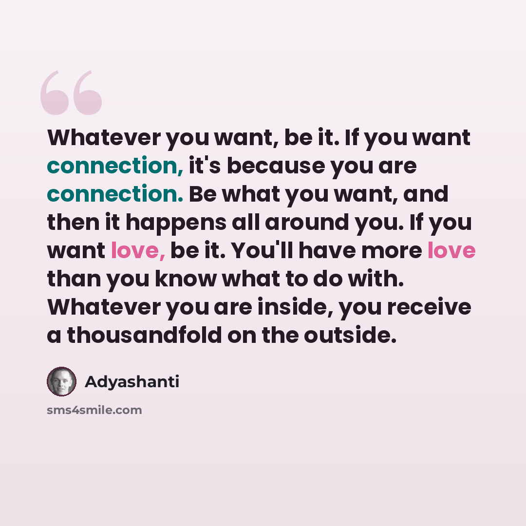 “Whatever you want, be it. If you want connection, it's because you are connection. Be what you want, and then it happens all around you. If you want love, be it. You'll have more love than you know what to do with. Whatever you are inside, you receive a thousandfold on the outside.” quote by Adyashanti