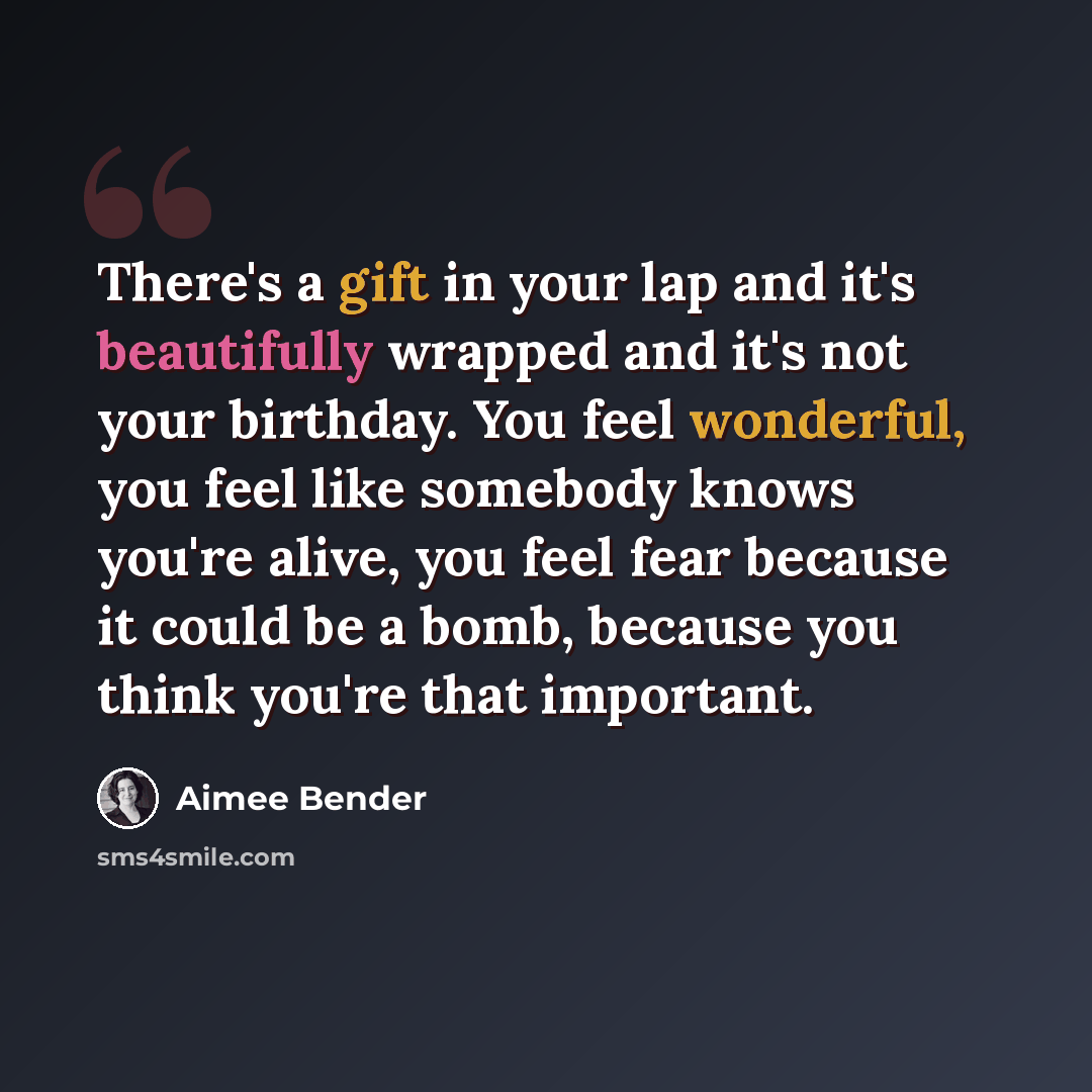 “There's a gift in your lap and it's beautifully wrapped and it's not your birthday. You feel wonderful, you feel like somebody knows you're alive, you feel fear because it could be a bomb, because you think you're that important.” quote by Aimee Bender