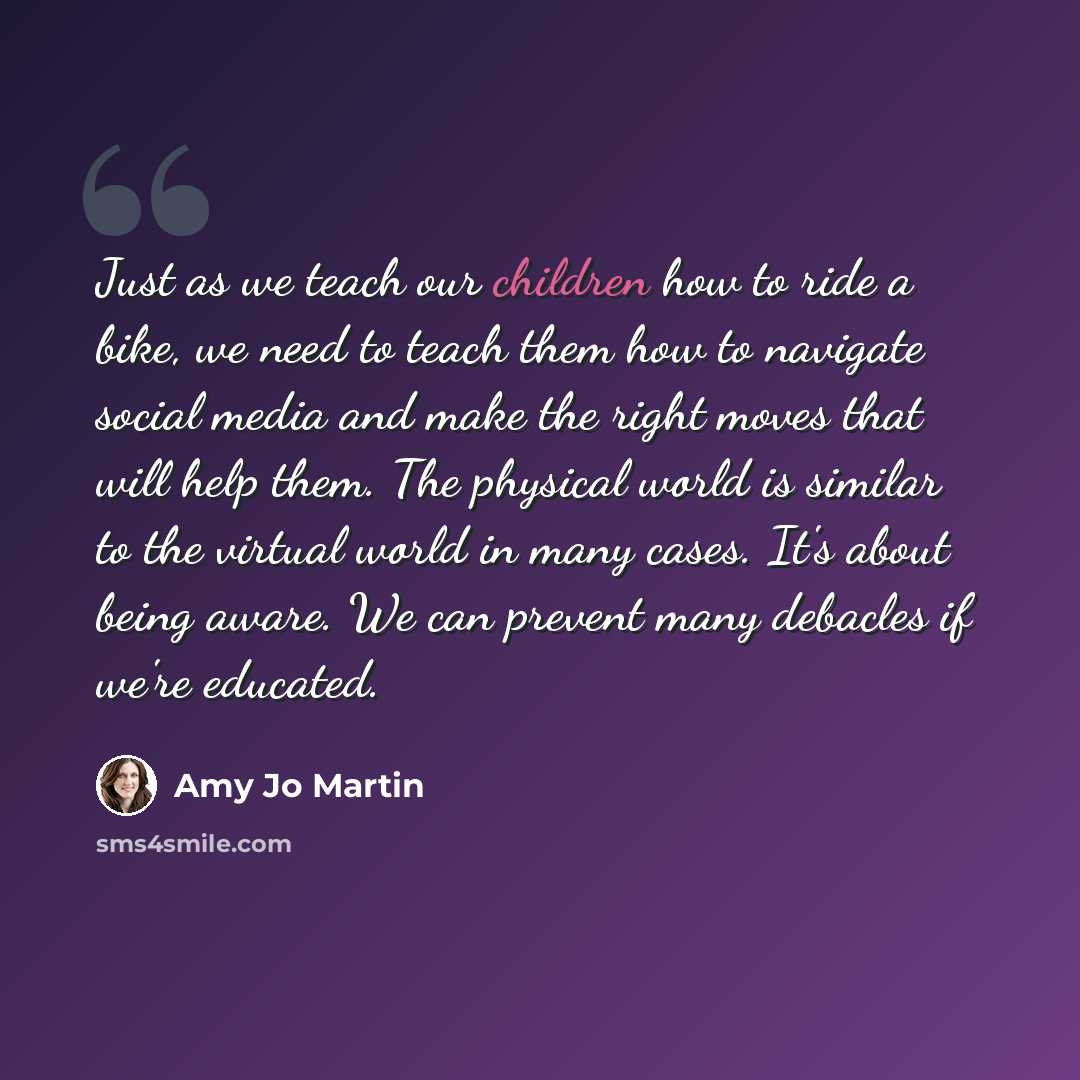 “Just as we teach our children how to ride a bike, we need to teach them how to navigate social media and make the right moves that will help them. The physical world is similar to the virtual world in many cases. It's about being aware. We can prevent many debacles if we're educated.” quote by Amy Jo Martin
