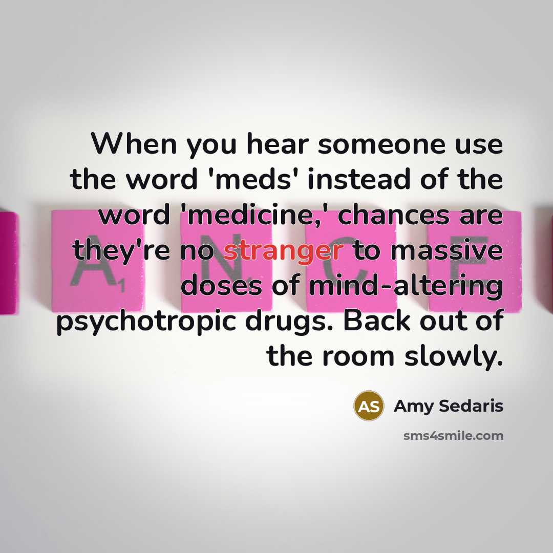 “When you hear someone use the word 'meds' instead of the word 'medicine,' chances are they're no stranger to massive doses of mind-altering psychotropic drugs. Back out of the room slowly.” quote by Amy Sedaris