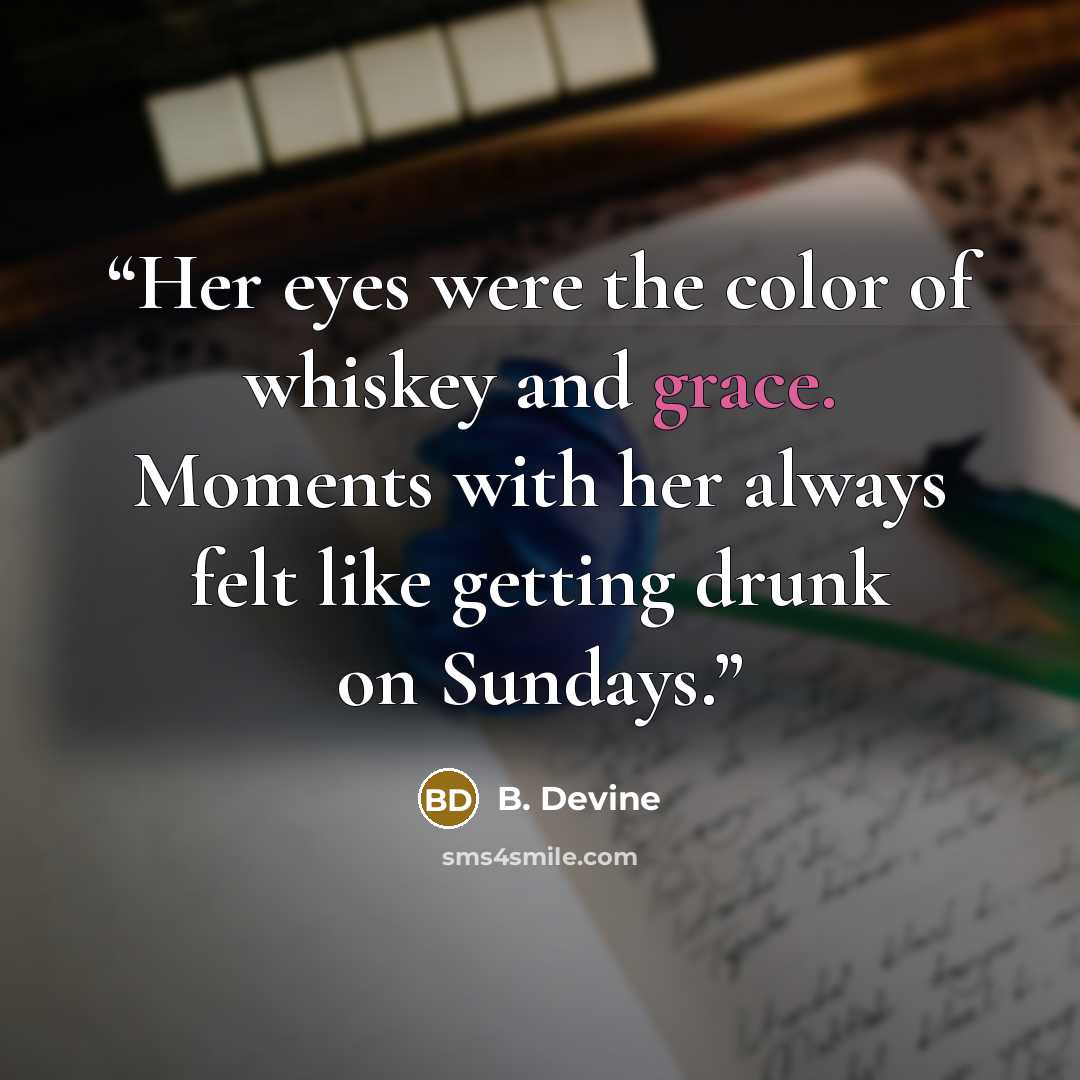 “Her eyes were the color of whiskey and grace. Moments with her always felt like getting drunk on Sundays.” quote by B. Devine