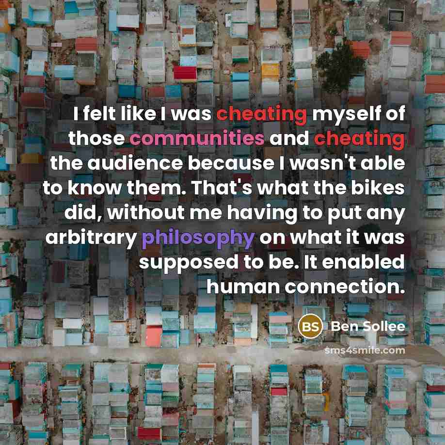 “I felt like I was cheating myself of those communities and cheating the audience because I wasn't able to know them. That's what the bikes did, without me having to put any arbitrary philosophy on what it was supposed to be. It enabled human connection.” quote by Ben Sollee