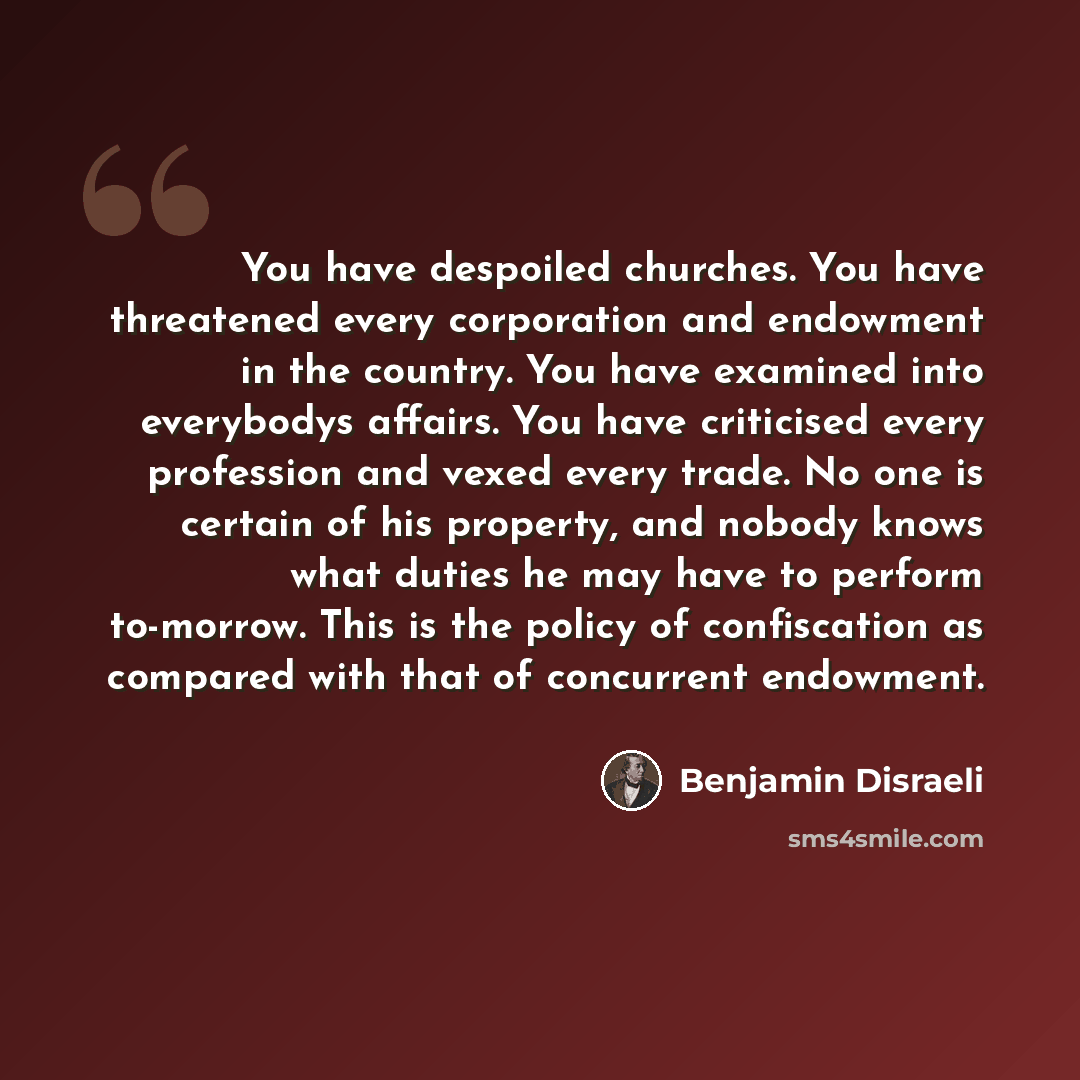 “You have despoiled churches. You have threatened every corporation and endowment in the country. You have examined into everybodys affairs. You have criticised every profession and vexed every trade. No one is certain of his property, and nobody knows what duties he may have to perform to-morrow…” quote by Benjamin Disraeli