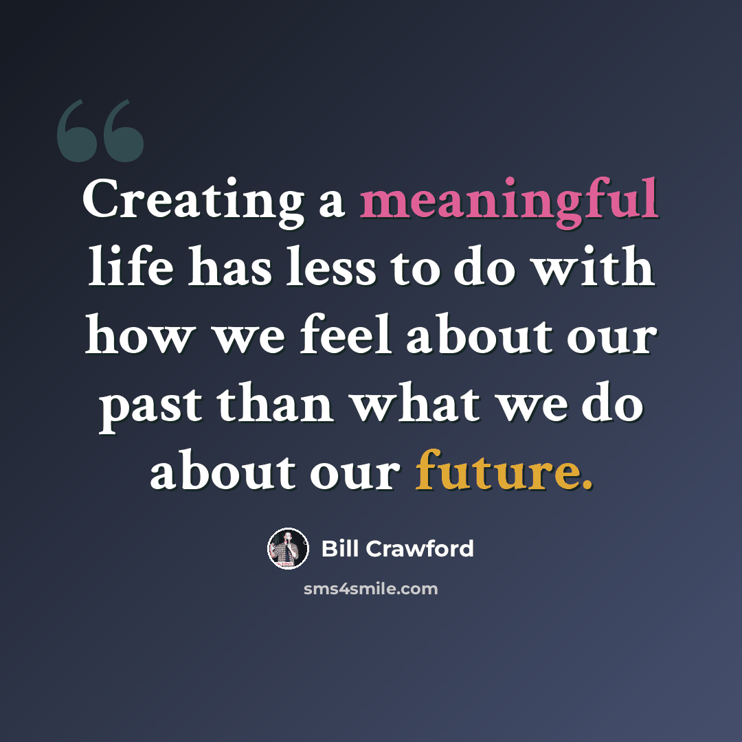 “Creating a meaningful life has less to do with how we feel about our past than what we do about our future.” quote by Bill Crawford