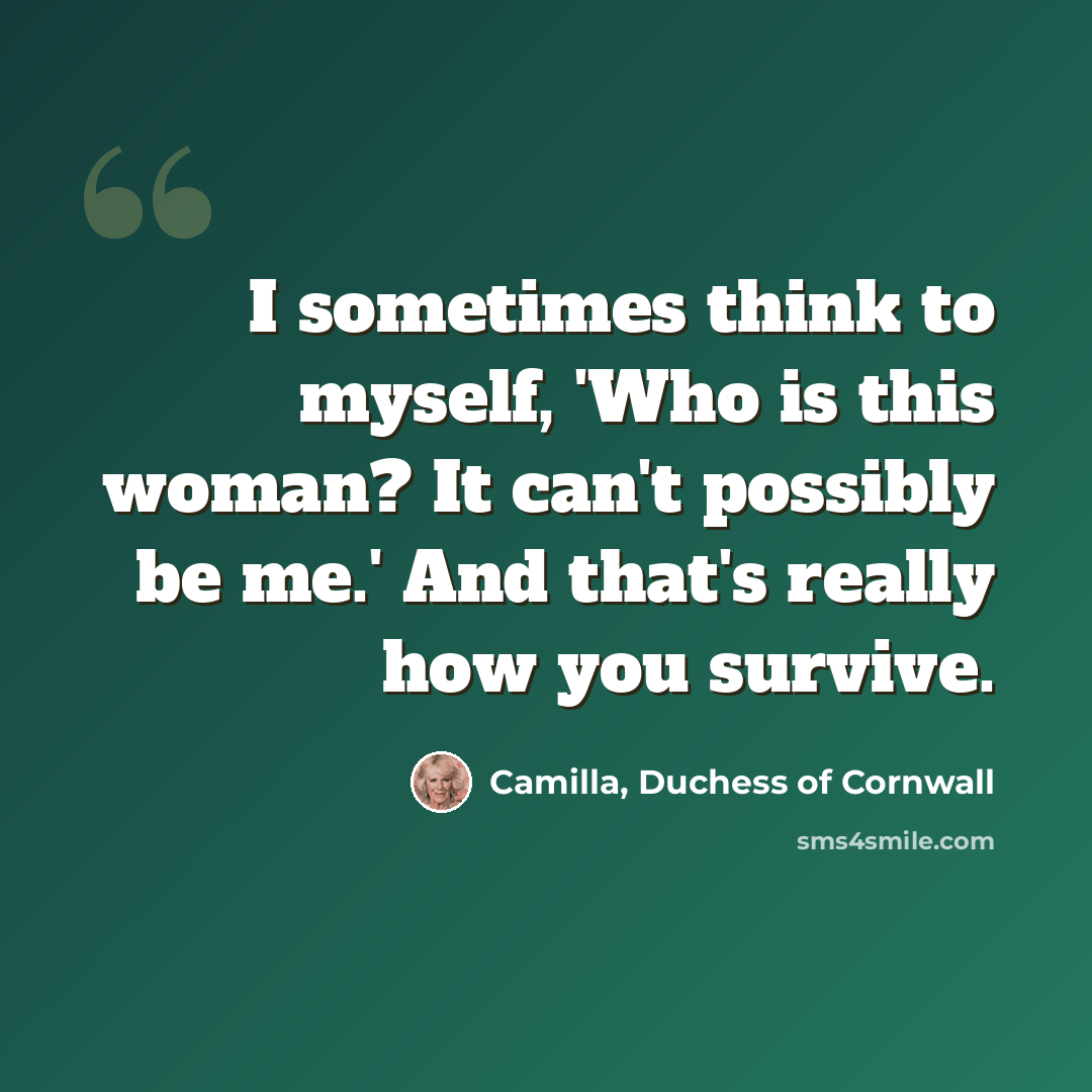 “I sometimes think to myself, 'Who is this woman? It can't possibly be me.' And that's really how you survive.” quote by Camilla, Duchess of Cornwall