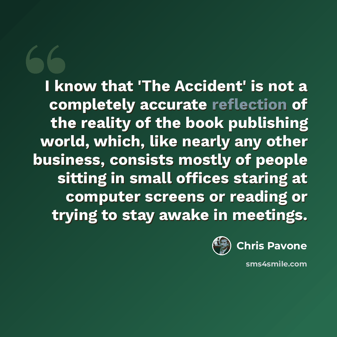 “I know that 'The Accident' is not a completely accurate reflection of the reality of the book publishing world, which, like nearly any other business, consists mostly of people sitting in small offices staring at computer screens or reading or trying to stay awake in meetings.” quote by Chris Pavone