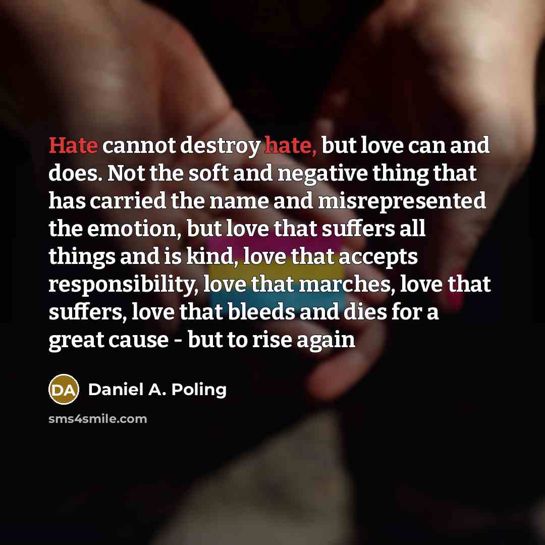 “Hate cannot destroy hate, but love can and does. Not the soft and negative thing that has carried the name and misrepresented the emotion, but love that suffers all things and is kind, love that accepts responsibility, love that marches, love that suffers, love that bleeds and dies for a great…” quote by Daniel A. Poling