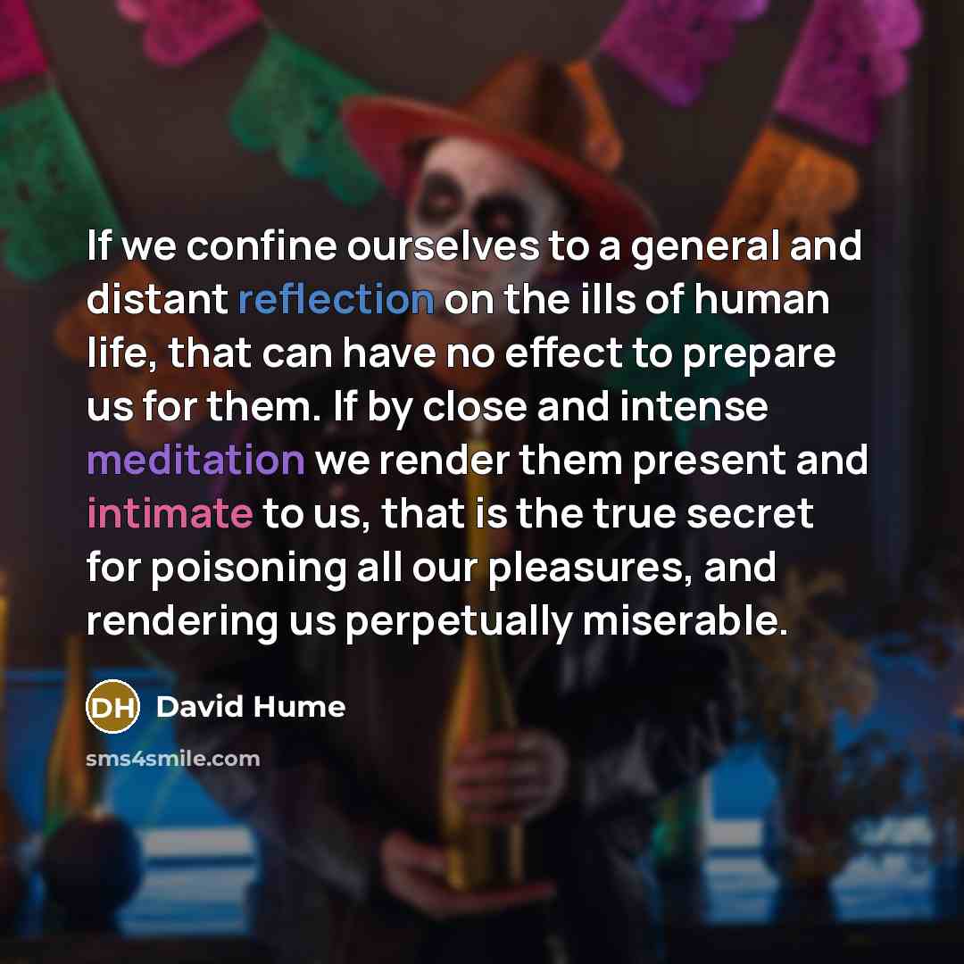 “If we confine ourselves to a general and distant reflection on the ills of human life, that can have no effect to prepare us for them. If by close and intense meditation we render them present and intimate to us, that is the true secret for poisoning all our pleasures, and rendering us perpetually…” quote by David Hume