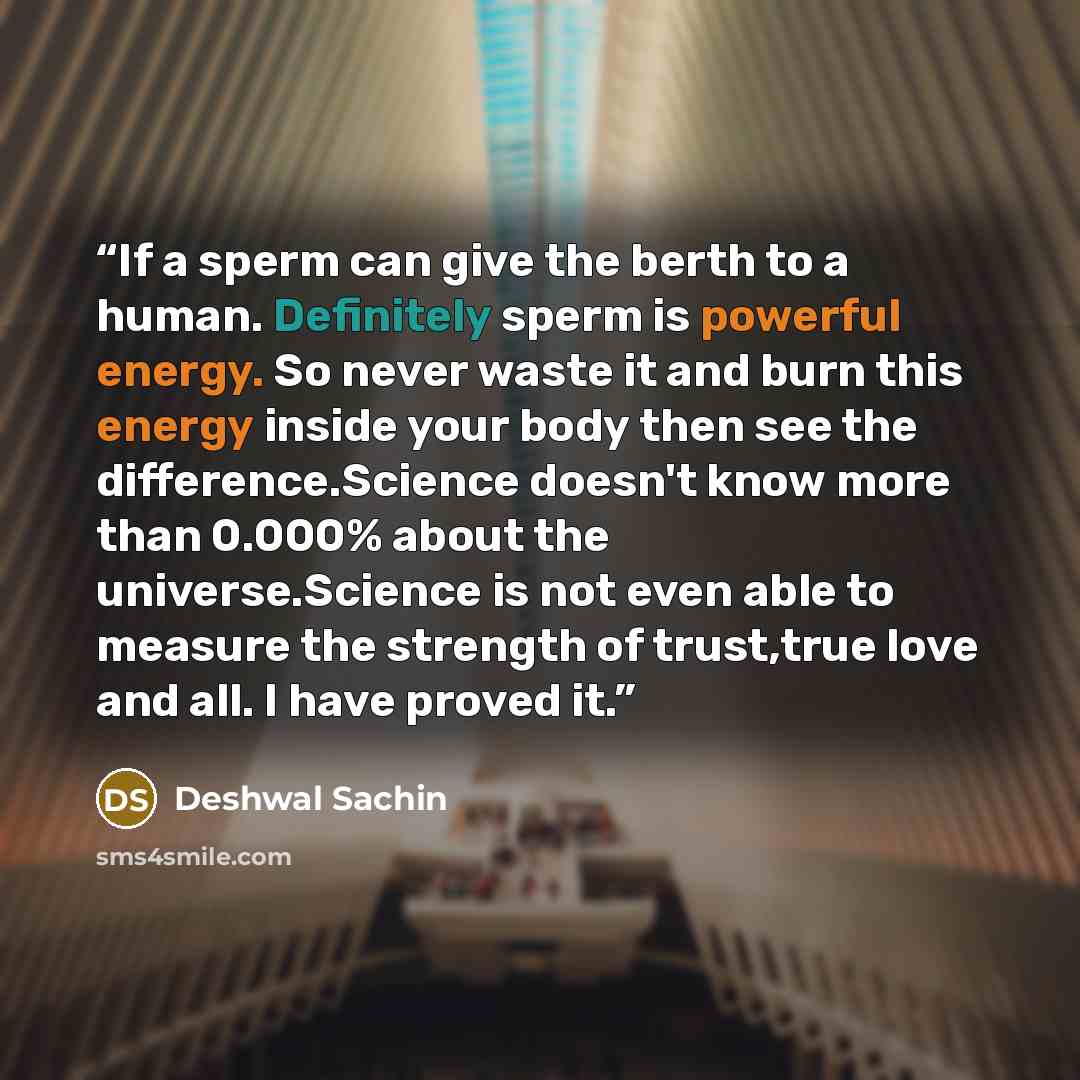 “If a sperm can give the berth to a human. Definitely sperm is powerful energy. So never waste it and burn this energy inside your body then see the difference.Science doesn't know more than 0.000% about the universe.Science is not even able to measure the strength of trust,true love and all. I…” quote by Deshwal Sachin
