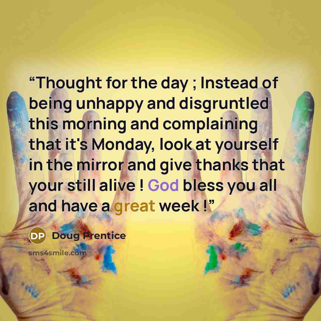 “Thought for the day ; Instead of being unhappy and disgruntled this morning and complaining that it's Monday, look at yourself in the mirror and give thanks that your still alive ! God bless you all and have a great week !” quote by Doug Prentice