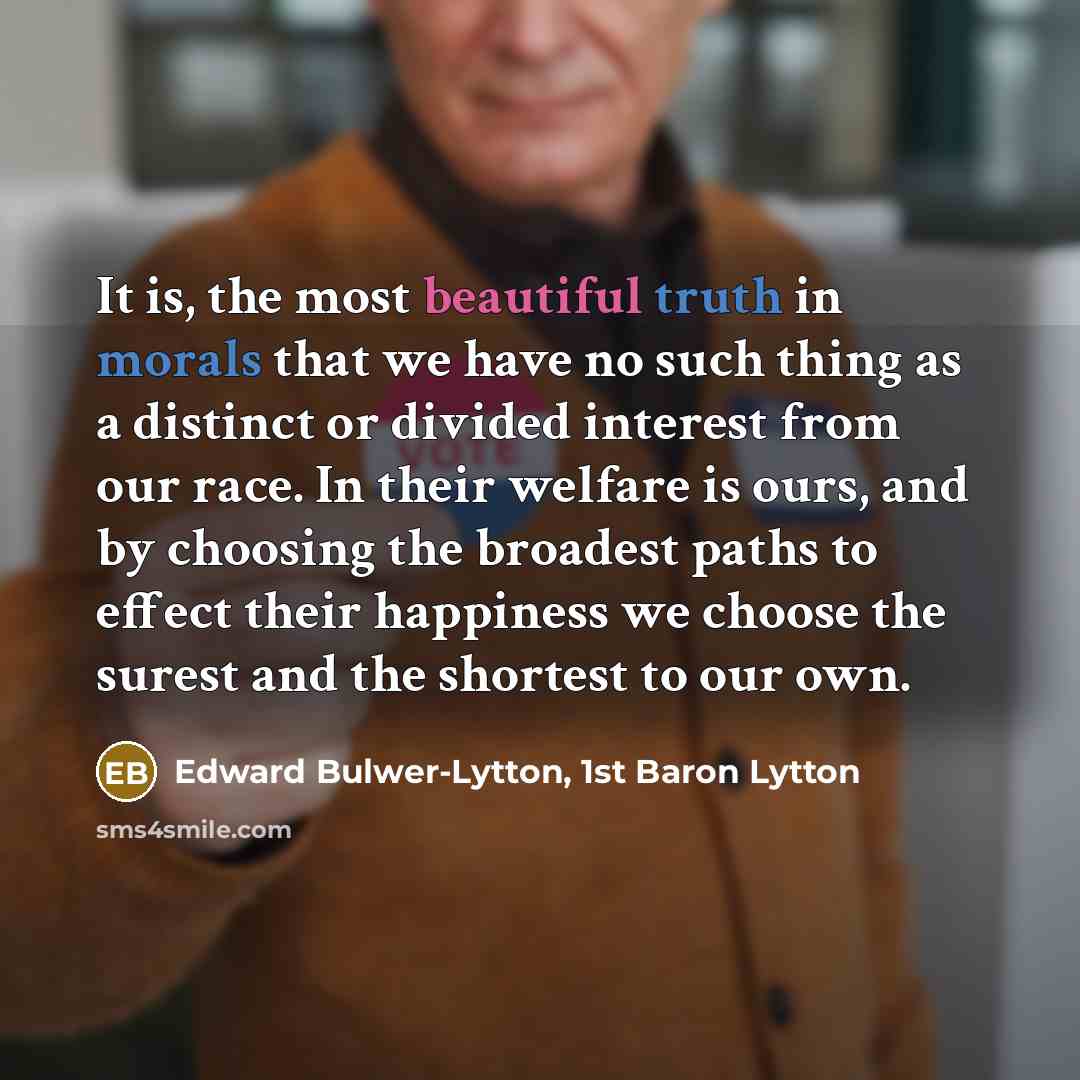 “It is, the most beautiful truth in morals that we have no such thing as a distinct or divided interest from our race. In their welfare is ours, and by choosing the broadest paths to effect their happiness we choose the surest and the shortest to our own.” quote by Edward Bulwer-Lytton, 1st Baron Lytton
