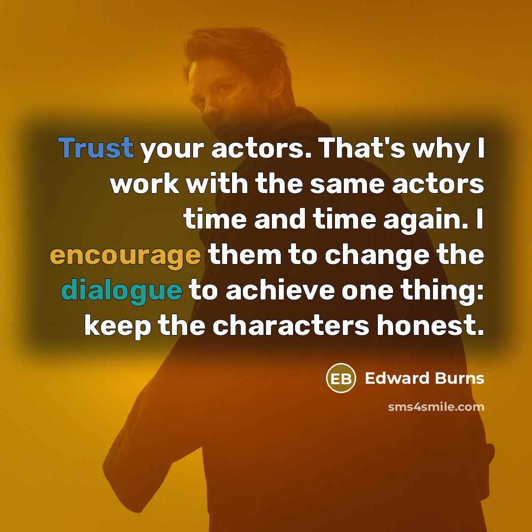 “Trust your actors. That's why I work with the same actors time and time again. I encourage them to change the dialogue to achieve one thing: keep the characters honest.” quote by Edward Burns