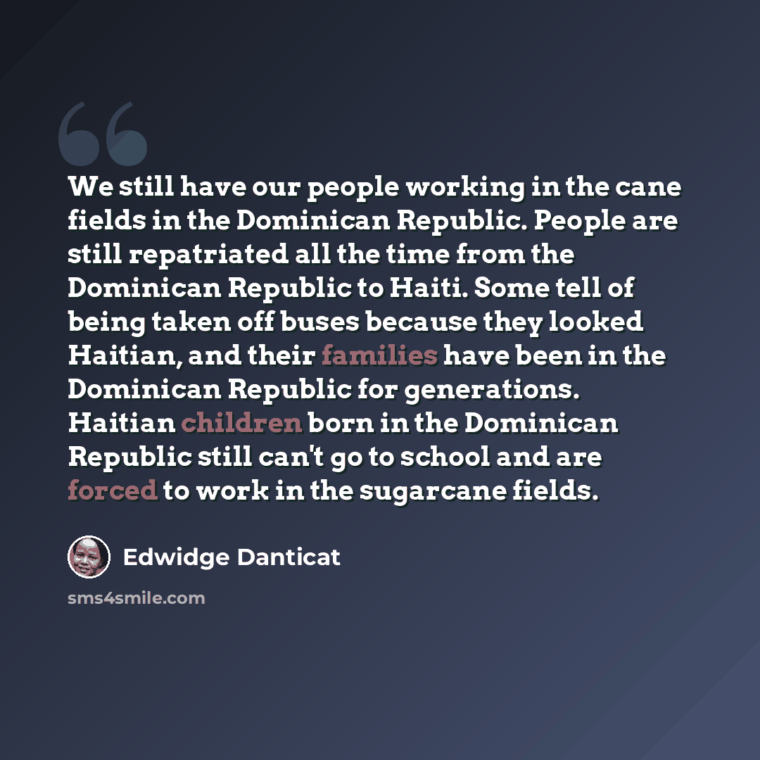 “We still have our people working in the cane fields in the Dominican Republic. People are still repatriated all the time from the Dominican Republic to Haiti. Some tell of being taken off buses because they looked Haitian, and their families have been in the Dominican Republic for generations…” quote by Edwidge Danticat