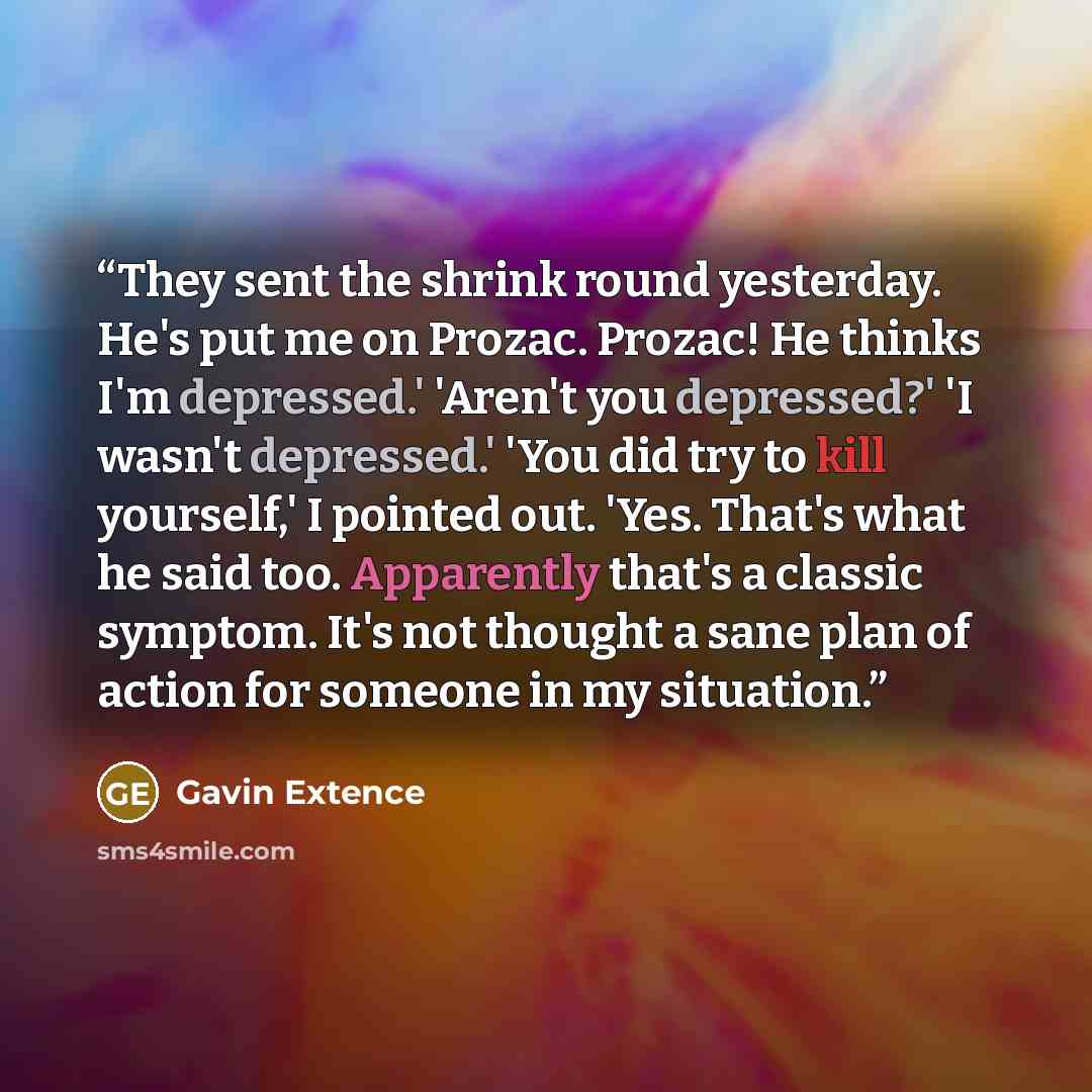 “They sent the shrink round yesterday. He's put me on Prozac. Prozac! He thinks I'm depressed.' 'Aren't you depressed?' 'I wasn't depressed.' 'You did try to kill yourself,' I pointed out. 'Yes. That's what he said too. Apparently that's a classic symptom. It's not thought a sane plan of action for…” quote by Gavin Extence