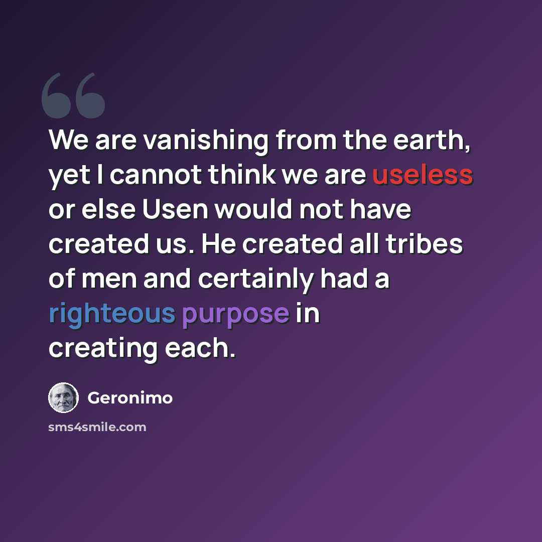 “We are vanishing from the earth, yet I cannot think we are useless or else Usen would not have created us. He created all tribes of men and certainly had a righteous purpose in creating each.” quote by Geronimo