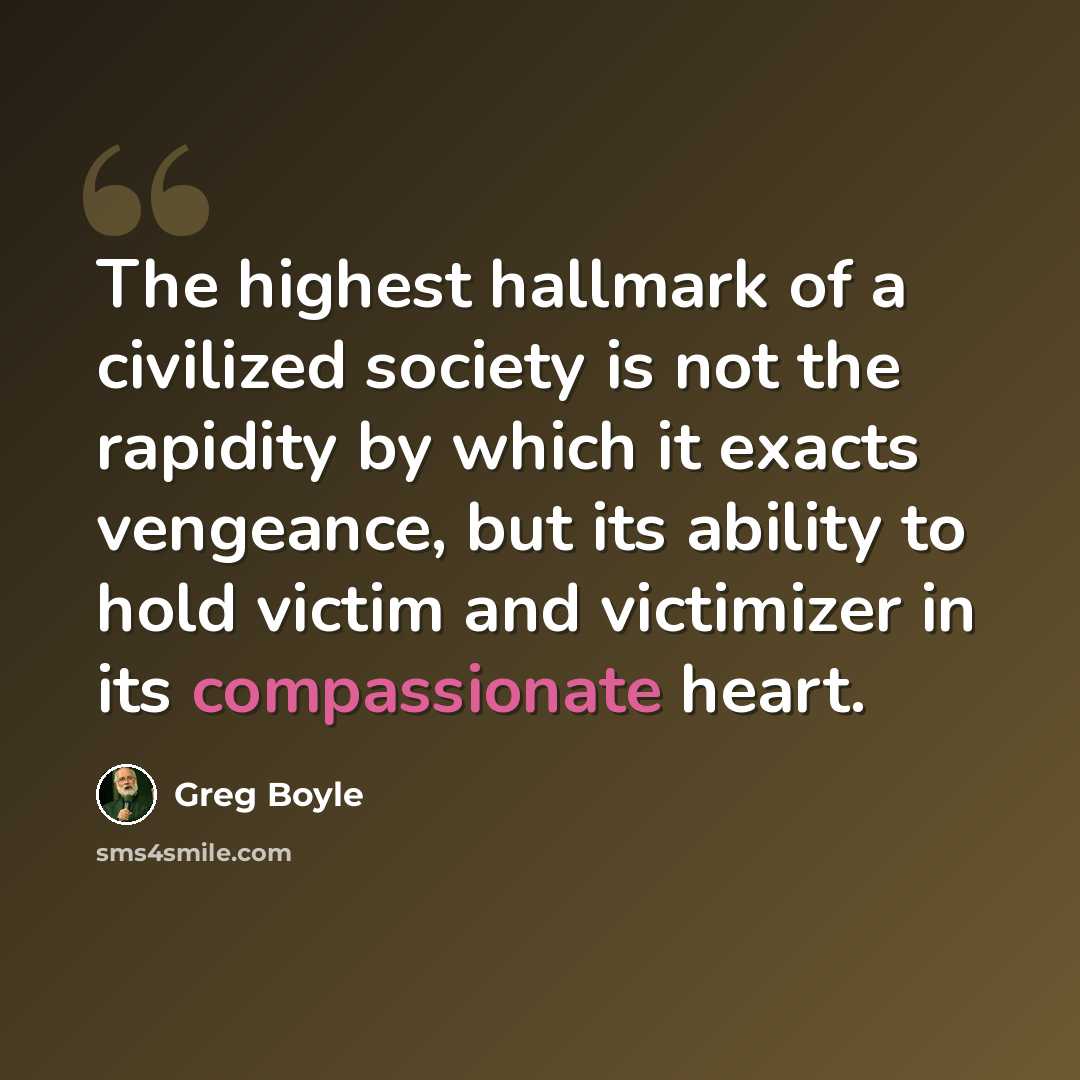 “The highest hallmark of a civilized society is not the rapidity by which it exacts vengeance, but its ability to hold victim and victimizer in its compassionate heart.” quote by Greg Boyle