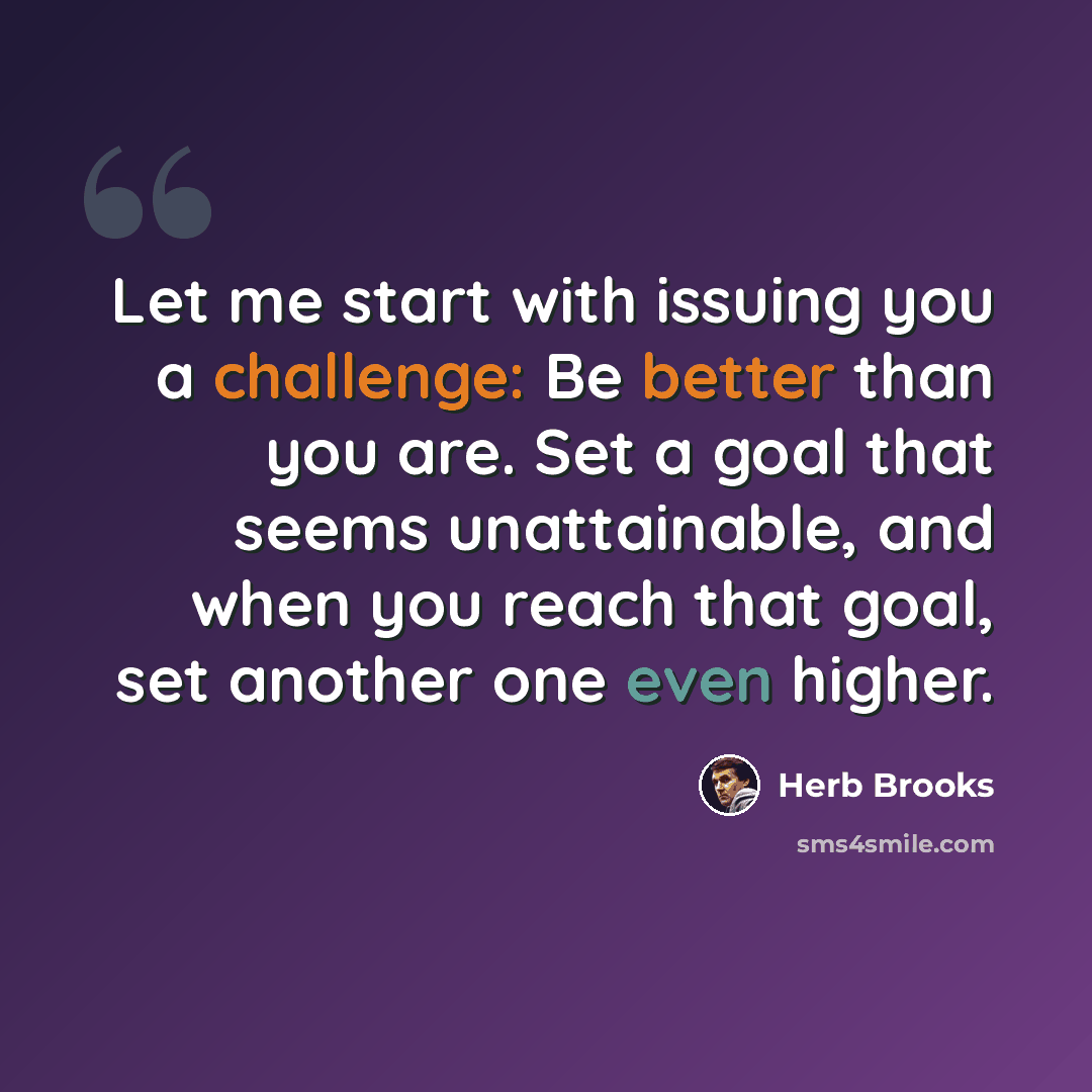 “Let me start with issuing you a challenge: Be better than you are. Set a goal that seems unattainable, and when you reach that goal, set another one even higher.” quote by Herb Brooks