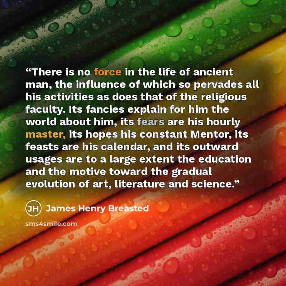 “There is no force in the life of ancient man, the influence of which so pervades all his activities as does that of the religious faculty. Its fancies explain for him the world about him, its fears are his hourly master, its hopes his constant Mentor, its feasts are his calendar, and its outward…” quote by James Henry Breasted
