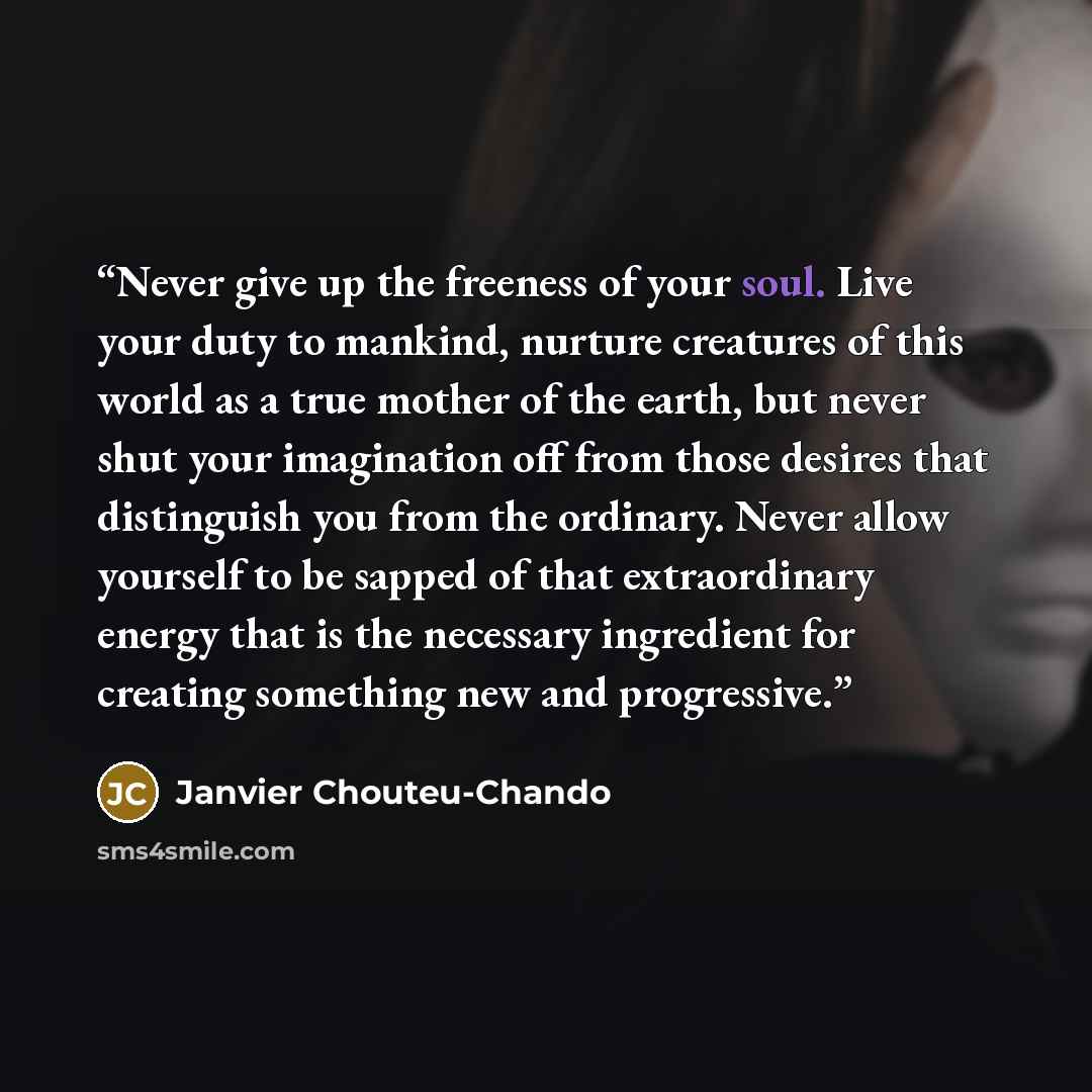 “Never give up the freeness of your soul. Live your duty to mankind, nurture creatures of this world as a true mother of the earth, but never shut your imagination off from those desires that distinguish you from the ordinary. Never allow yourself to be sapped of that extraordinary energy that is…” quote by Janvier Chouteu-Chando