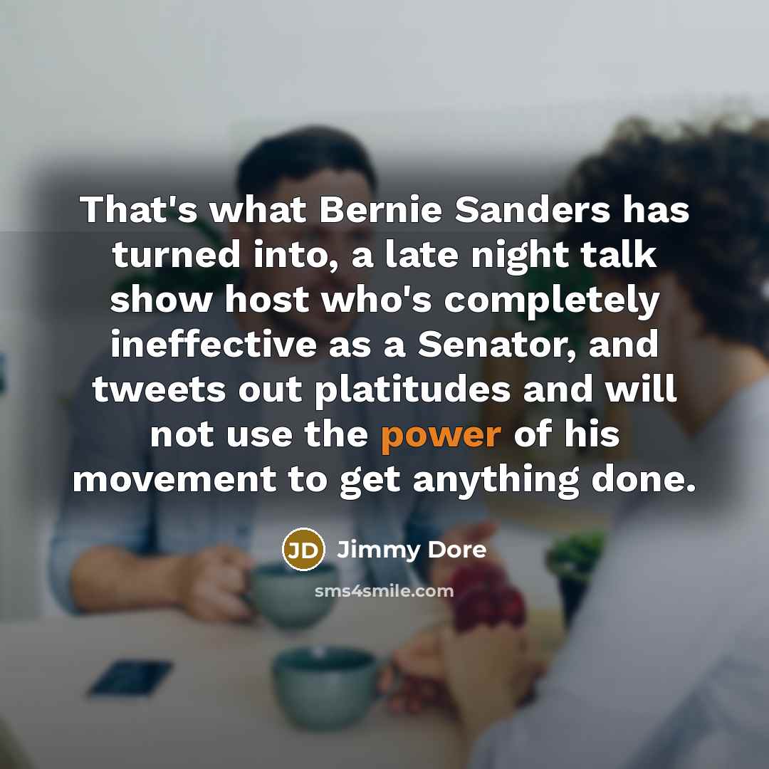 “That's what Bernie Sanders has turned into, a late night talk show host who's completely ineffective as a Senator, and tweets out platitudes and will not use the power of his movement to get anything done.” quote by Jimmy Dore