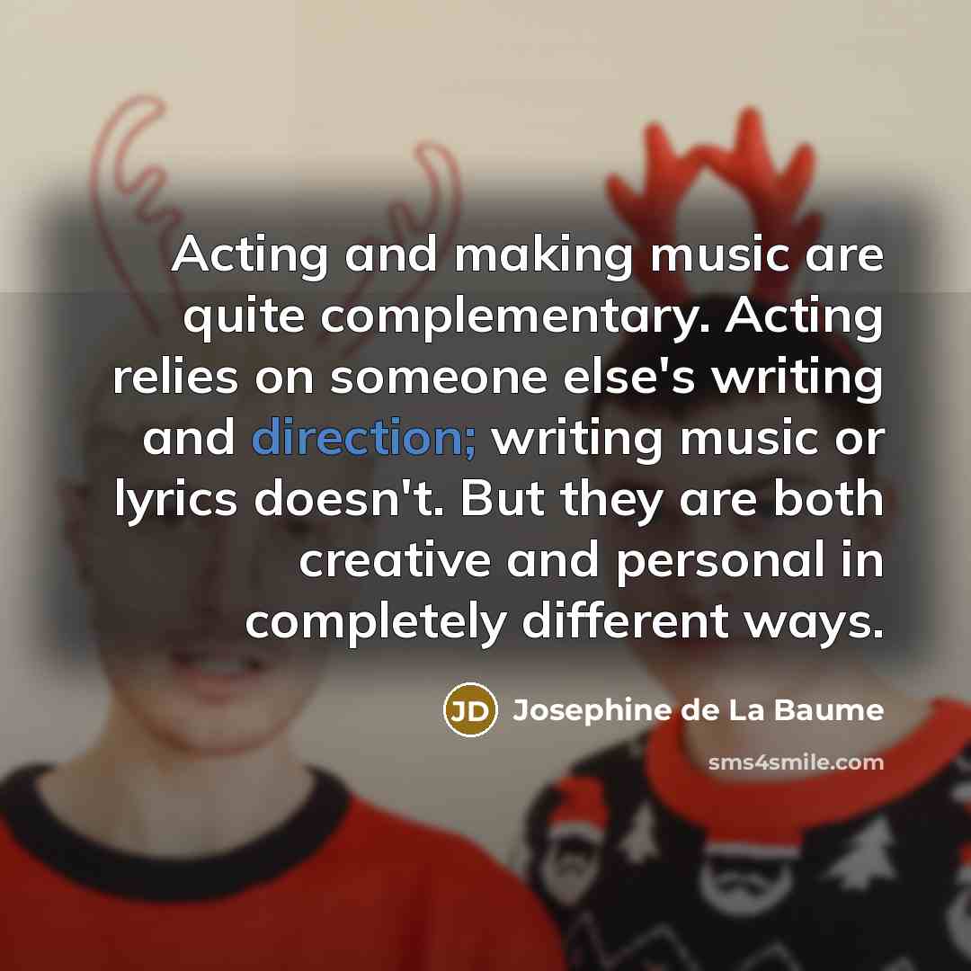 “Acting and making music are quite complementary. Acting relies on someone else's writing and direction; writing music or lyrics doesn't. But they are both creative and personal in completely different ways.” quote by Josephine de La Baume