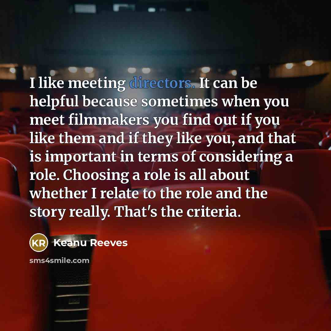 “I like meeting directors. It can be helpful because sometimes when you meet filmmakers you find out if you like them and if they like you, and that is important in terms of considering a role. Choosing a role is all about whether I relate to the role and the story really. That's the criteria.” quote by Keanu Reeves